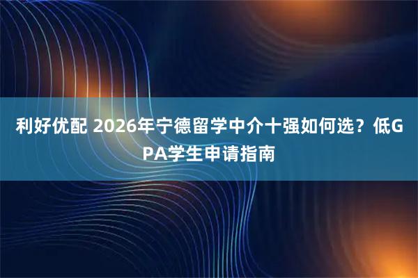 利好优配 2026年宁德留学中介十强如何选？低GPA学生申请指南