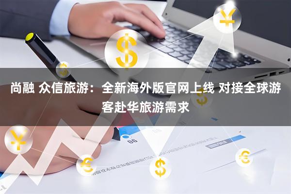 尚融 众信旅游：全新海外版官网上线 对接全球游客赴华旅游需求