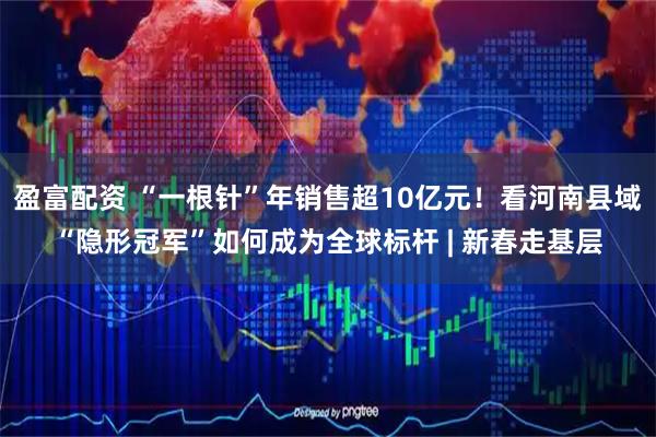 盈富配资 “一根针”年销售超10亿元！看河南县域“隐形冠军”如何成为全球标杆 | 新春走基层