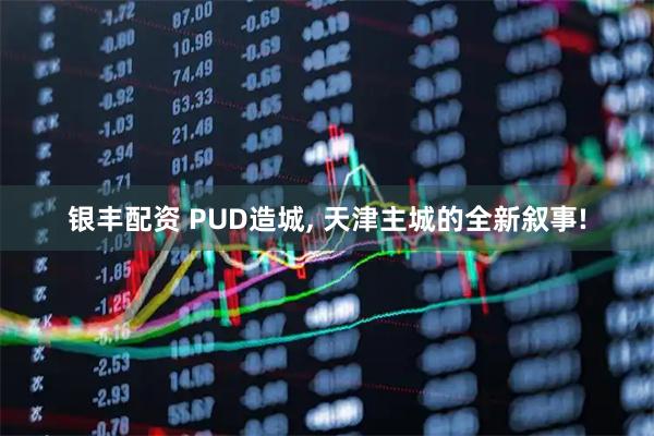 银丰配资 PUD造城, 天津主城的全新叙事!