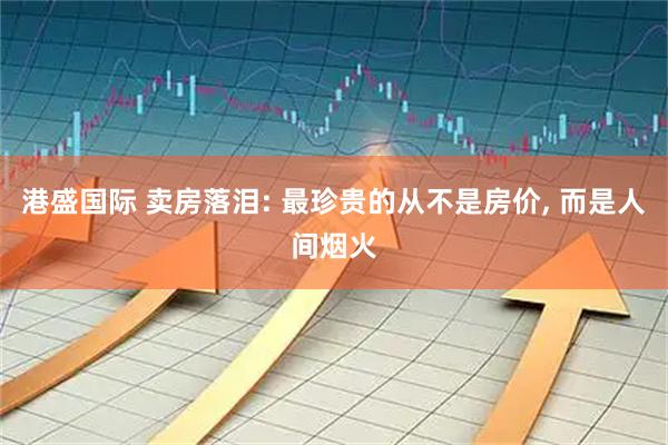 港盛国际 卖房落泪: 最珍贵的从不是房价, 而是人间烟火