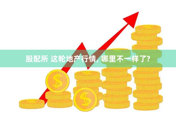 股配所 这轮地产行情, 哪里不一样了?