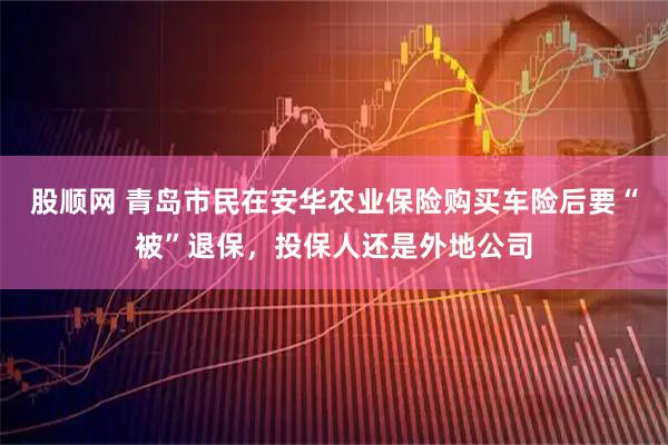 股顺网 青岛市民在安华农业保险购买车险后要“被”退保，投保人还是外地公司