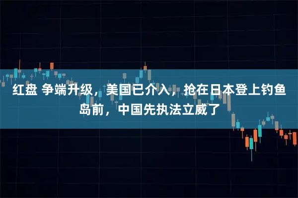 红盘 争端升级，美国已介入，抢在日本登上钓鱼岛前，中国先执法立威了