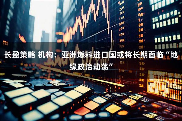 长盈策略 机构：亚洲燃料进口国或将长期面临“地缘政治动荡”