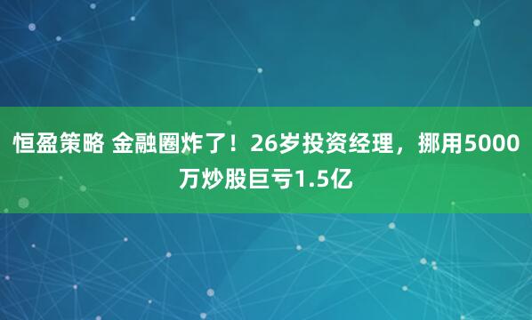 恒盈策略 金融圈炸了！26岁投资经理，挪用5000万炒股巨亏1.5亿