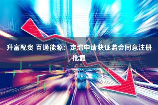 升富配资 百通能源：定增申请获证监会同意注册批复