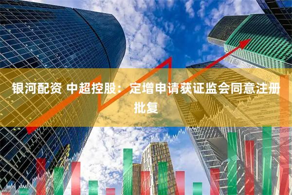 银河配资 中超控股：定增申请获证监会同意注册批复