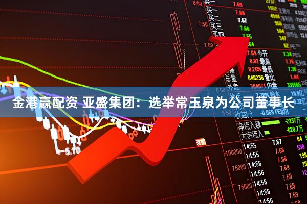 金港赢配资 亚盛集团：选举常玉泉为公司董事长