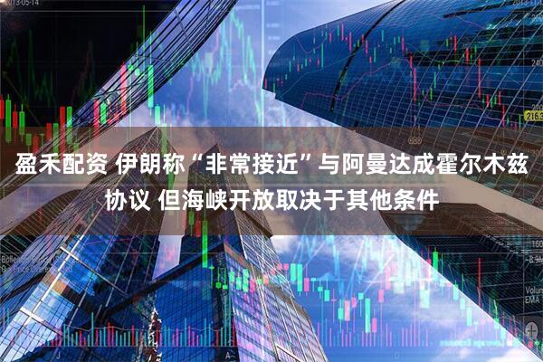 盈禾配资 伊朗称“非常接近”与阿曼达成霍尔木兹协议 但海峡开放取决于其他条件