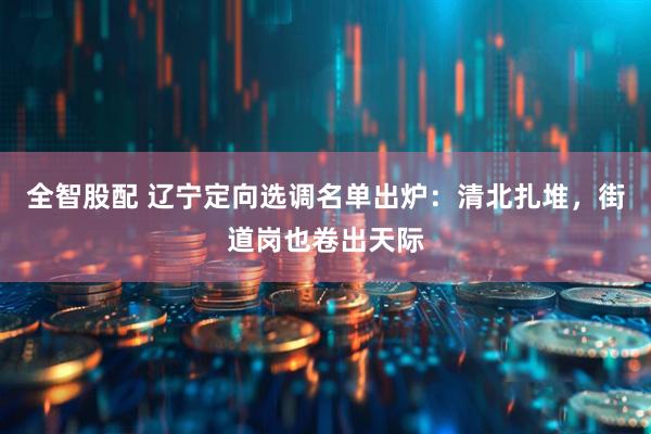 全智股配 辽宁定向选调名单出炉：清北扎堆，街道岗也卷出天际